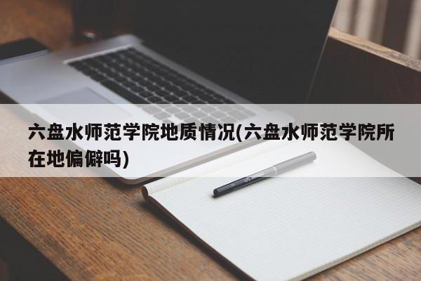 六盘水师范学院地质情况(六盘水师范学院所在地偏僻吗)