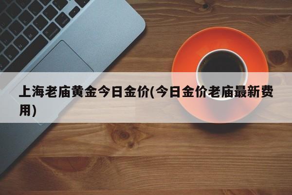 上海老庙黄金今日金价(今日金价老庙最新费用)