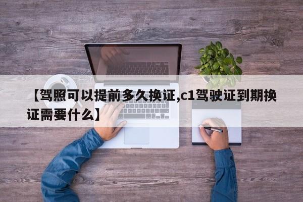 【驾照可以提前多久换证,c1驾驶证到期换证需要什么】