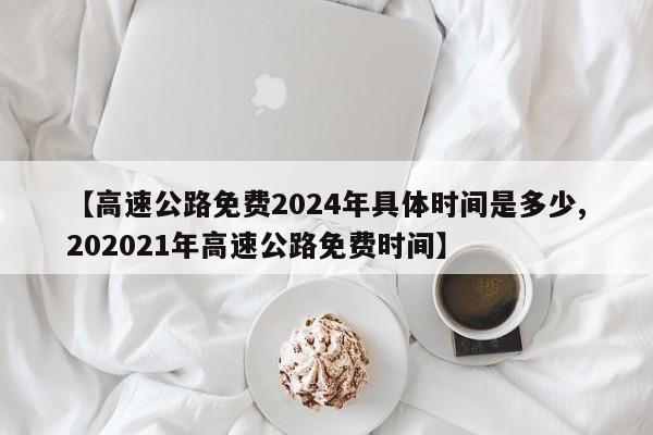 【高速公路免费2024年具体时间是多少,202021年高速公路免费时间】