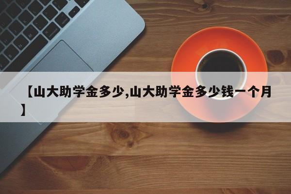 【山大助学金多少,山大助学金多少钱一个月】