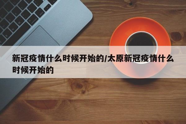 新冠疫情什么时候开始的/太原新冠疫情什么时候开始的