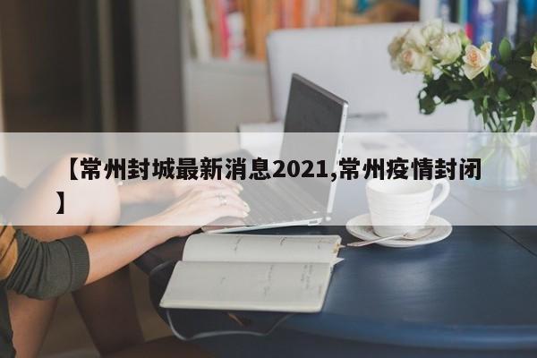 【常州封城最新消息2021,常州疫情封闭】