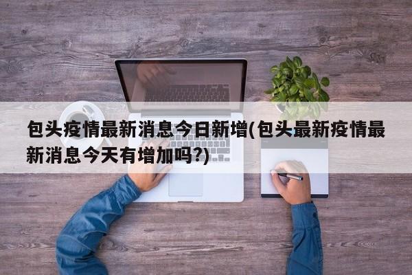 包头疫情最新消息今日新增(包头最新疫情最新消息今天有增加吗?)