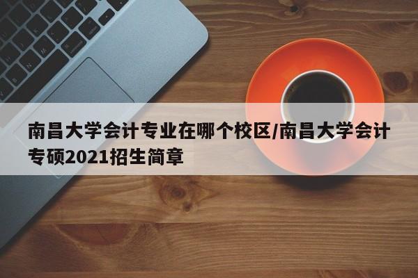 南昌大学会计专业在哪个校区/南昌大学会计专硕2021招生简章