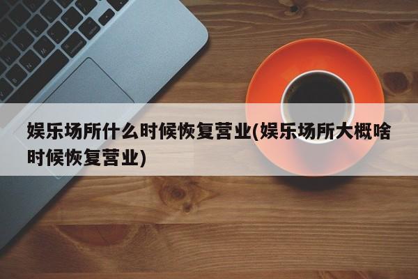 娱乐场所什么时候恢复营业(娱乐场所大概啥时候恢复营业)