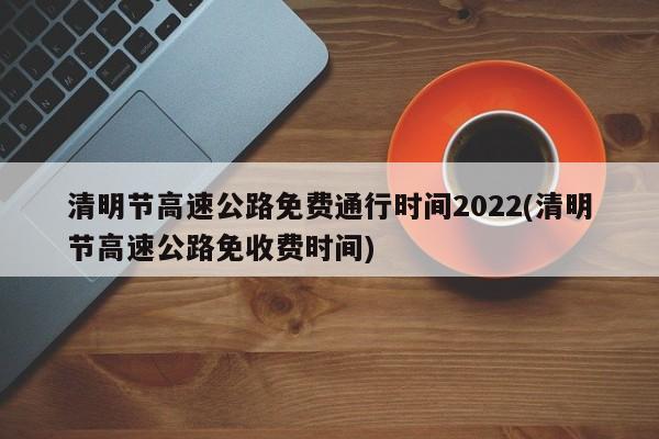 清明节高速公路免费通行时间2022(清明节高速公路免收费时间)