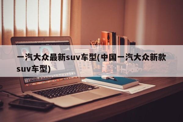一汽大众最新suv车型(中国一汽大众新款suv车型)