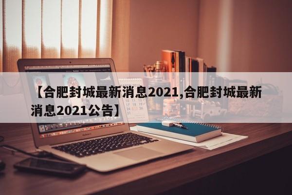【合肥封城最新消息2021,合肥封城最新消息2021公告】