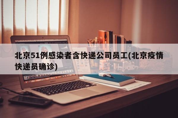 北京51例感染者含快递公司员工(北京疫情快递员确诊)