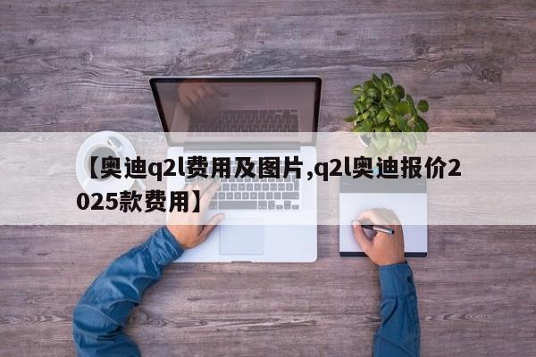 【奥迪q2l费用及图片,q2l奥迪报价2025款费用】