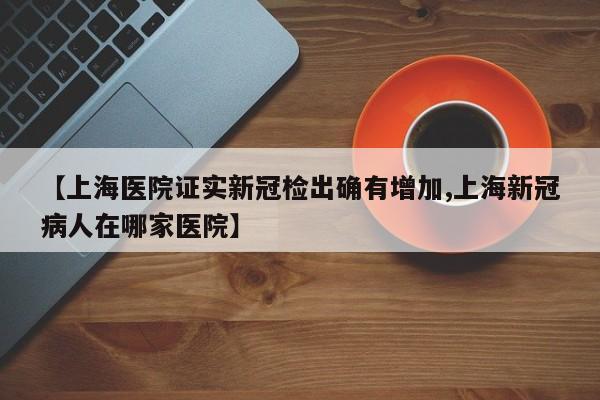 【上海医院证实新冠检出确有增加,上海新冠病人在哪家医院】