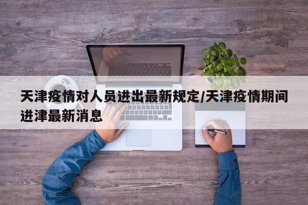 天津疫情对人员进出最新规定/天津疫情期间进津最新消息