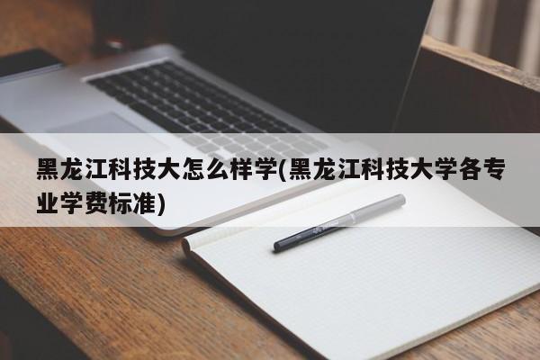 黑龙江科技大怎么样学(黑龙江科技大学各专业学费标准)