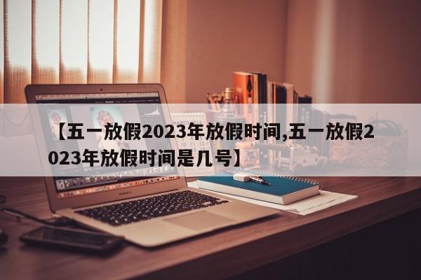 【五一放假2023年放假时间,五一放假2023年放假时间是几号】