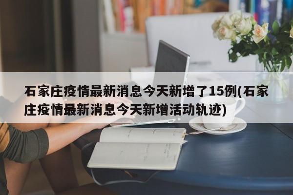 石家庄疫情最新消息今天新增了15例(石家庄疫情最新消息今天新增活动轨迹)