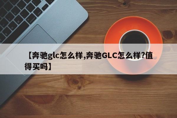 【奔驰glc怎么样,奔驰GLC怎么样?值得买吗】