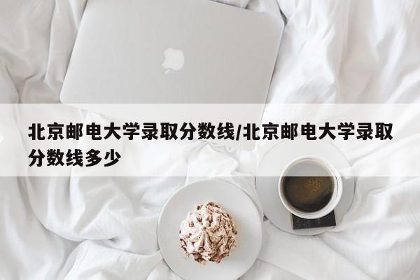北京邮电大学录取分数线/北京邮电大学录取分数线多少