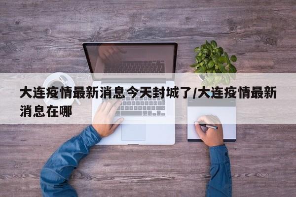 大连疫情最新消息今天封城了/大连疫情最新消息在哪