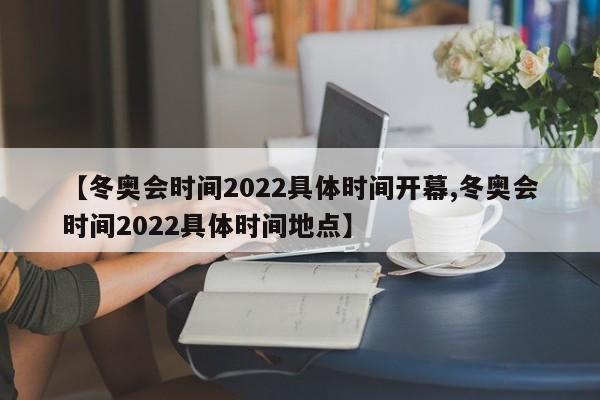 【冬奥会时间2022具体时间开幕,冬奥会时间2022具体时间地点】