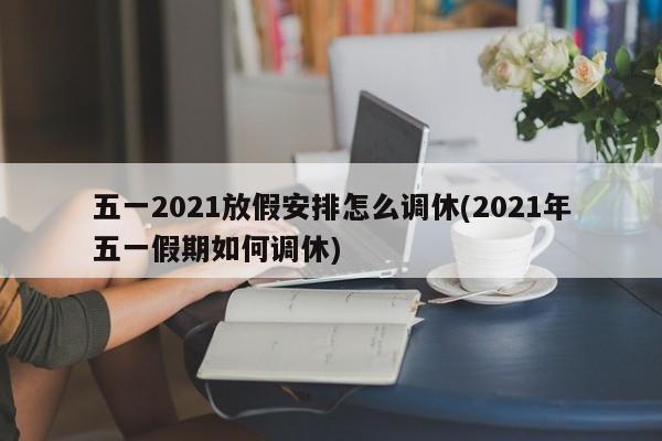 五一2021放假安排怎么调休(2021年五一假期如何调休)