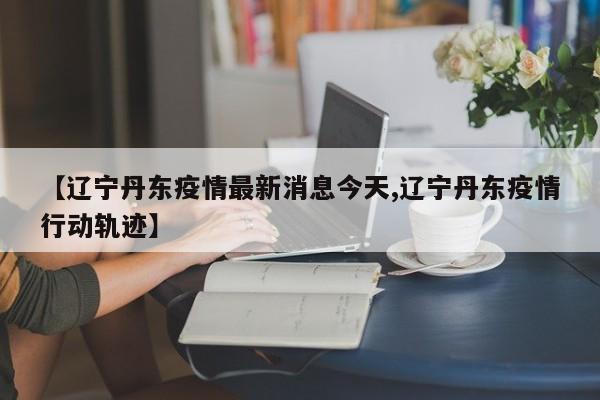 【辽宁丹东疫情最新消息今天,辽宁丹东疫情行动轨迹】