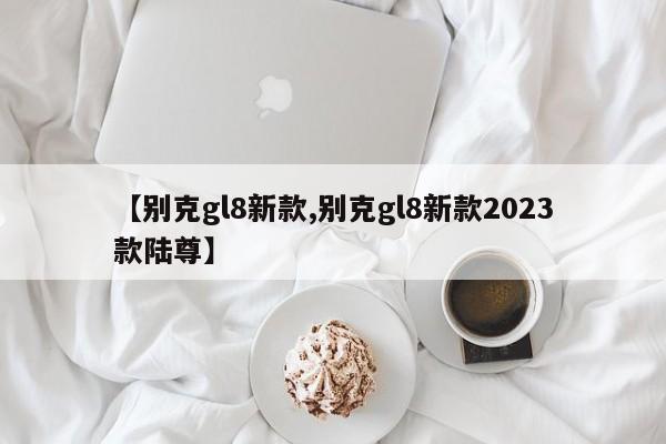 【别克gl8新款,别克gl8新款2023款陆尊】