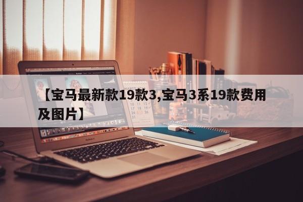 【宝马最新款19款3,宝马3系19款费用及图片】