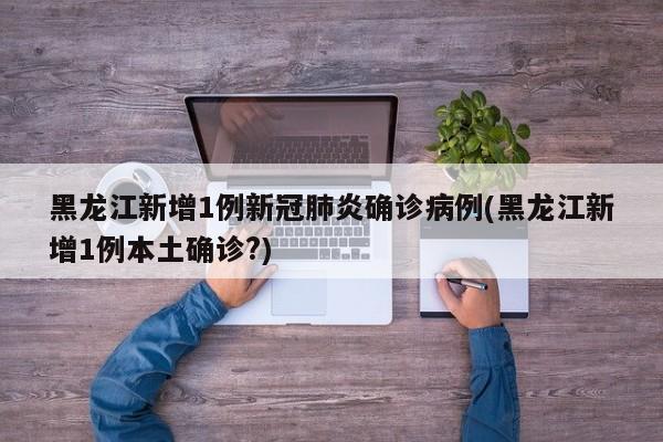 黑龙江新增1例新冠肺炎确诊病例(黑龙江新增1例本土确诊?)