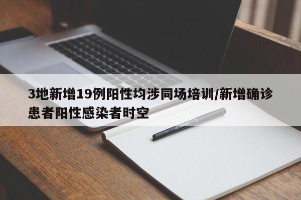 3地新增19例阳性均涉同场培训/新增确诊患者阳性感染者时空