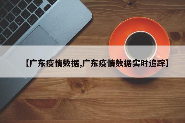 【广东疫情数据,广东疫情数据实时追踪】
