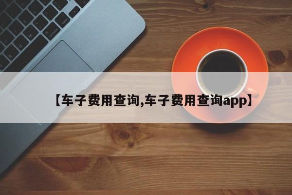 【车子费用查询,车子费用查询app】