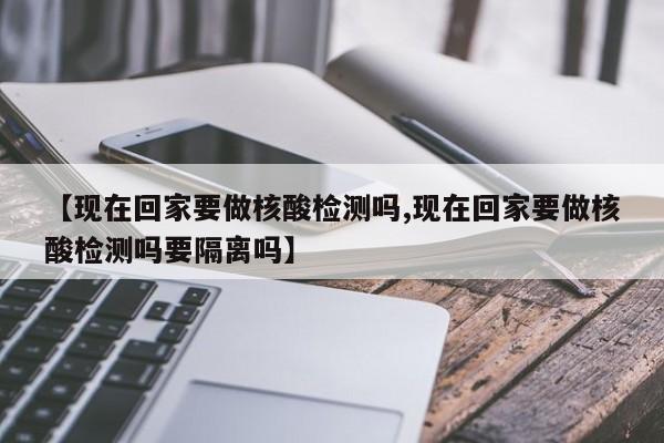 【现在回家要做核酸检测吗,现在回家要做核酸检测吗要隔离吗】