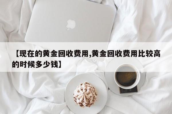 【现在的黄金回收费用,黄金回收费用比较高的时候多少钱】