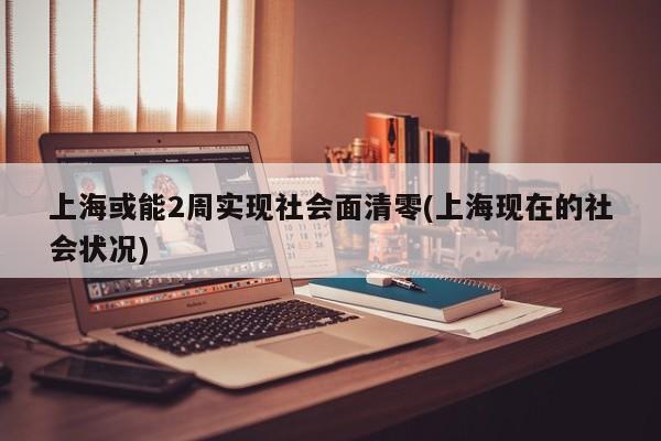 上海或能2周实现社会面清零(上海现在的社会状况)
