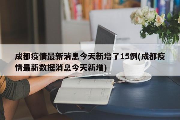 成都疫情最新消息今天新增了15例(成都疫情最新数据消息今天新增)