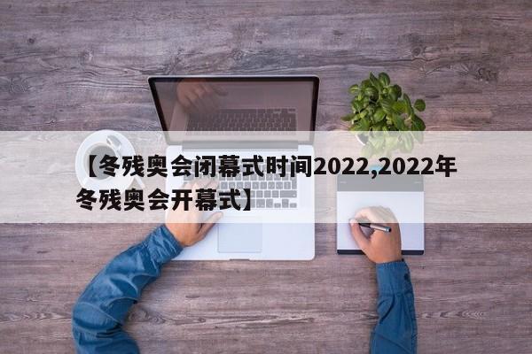 【冬残奥会闭幕式时间2022,2022年冬残奥会开幕式】