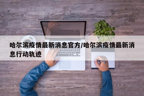 哈尔滨疫情最新消息官方/哈尔滨疫情最新消息行动轨迹