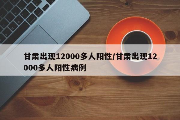 甘肃出现12000多人阳性/甘肃出现12000多人阳性病例