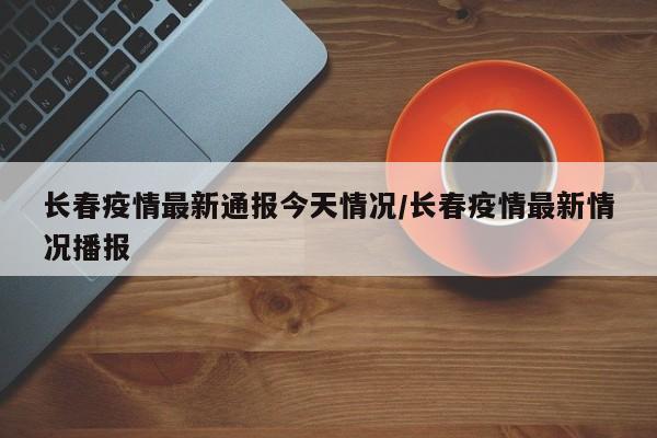 长春疫情最新通报今天情况/长春疫情最新情况播报