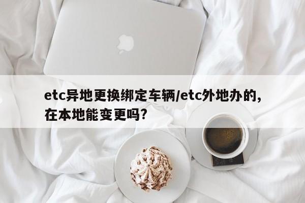 etc异地更换绑定车辆/etc外地办的,在本地能变更吗?