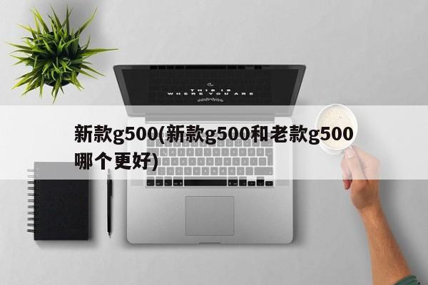 新款g500(新款g500和老款g500哪个更好)