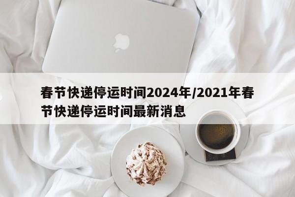 春节快递停运时间2024年/2021年春节快递停运时间最新消息