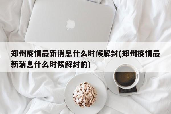 郑州疫情最新消息什么时候解封(郑州疫情最新消息什么时候解封的)