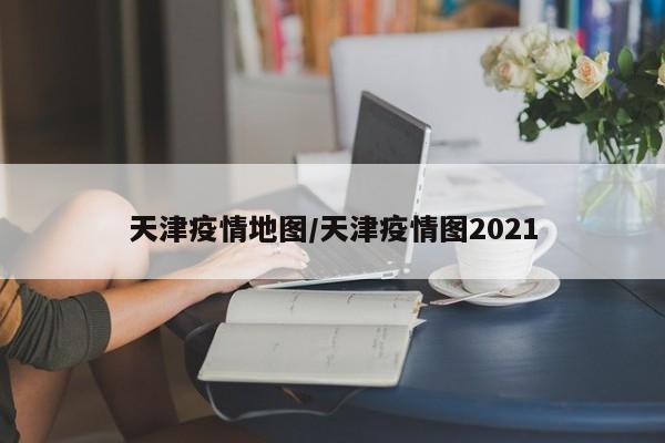 天津疫情地图/天津疫情图2021