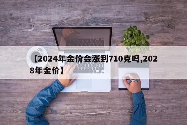 【2024年金价会涨到710克吗,2028年金价】