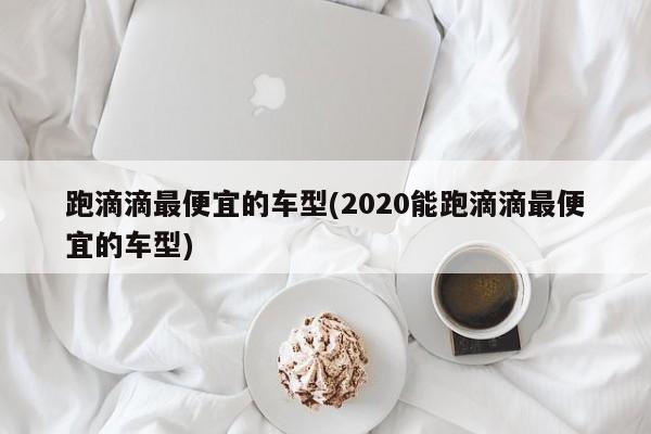跑滴滴最便宜的车型(2020能跑滴滴最便宜的车型)