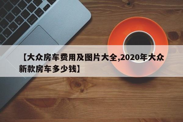 【大众房车费用及图片大全,2020年大众新款房车多少钱】