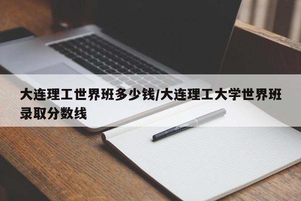 大连理工世界班多少钱/大连理工大学世界班录取分数线