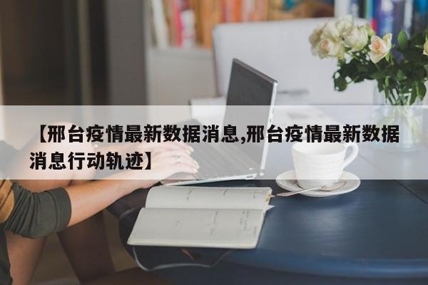 【邢台疫情最新数据消息,邢台疫情最新数据消息行动轨迹】